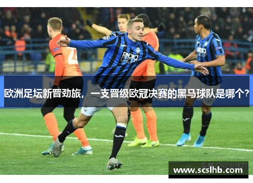 欧洲足坛新晋劲旅，一支晋级欧冠决赛的黑马球队是哪个？