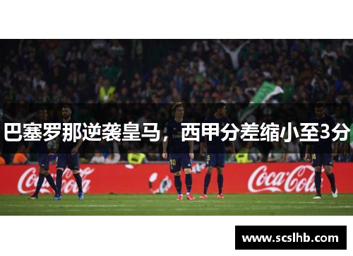 巴塞罗那逆袭皇马，西甲分差缩小至3分