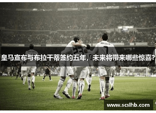皇马宣布与布拉干蒂签约五年，未来将带来哪些惊喜？